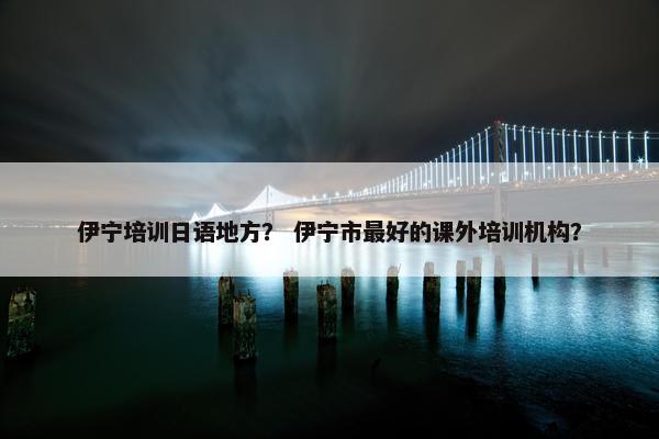 伊宁培训日语地方？ 伊宁市最好的课外培训机构？