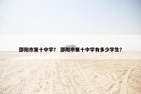 邵阳市第十中学？ 邵阳市第十中学有多少学生？
