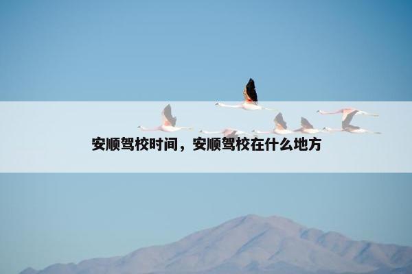 安顺驾校时间，安顺驾校在什么地方