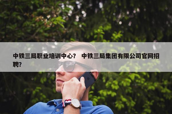 中铁三局职业培训中心？ 中铁三局集团有限公司官网招聘？