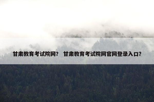 甘肃教育考试院网？ 甘肃教育考试院网官网登录入口？