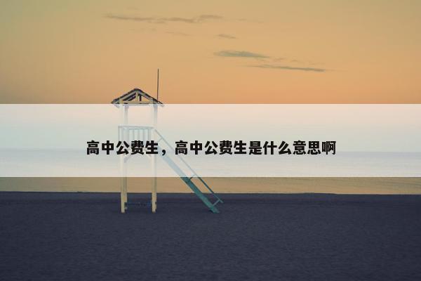 高中公费生，高中公费生是什么意思啊