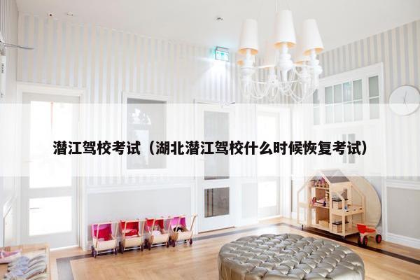 潜江驾校考试（湖北潜江驾校什么时候恢复考试）