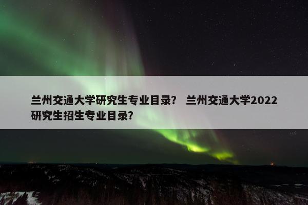 兰州交通大学研究生专业目录？ 兰州交通大学2022研究生招生专业目录？