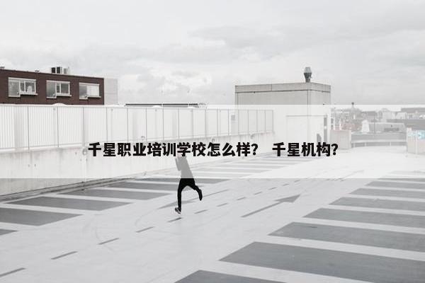 千星职业培训学校怎么样？ 千星机构？