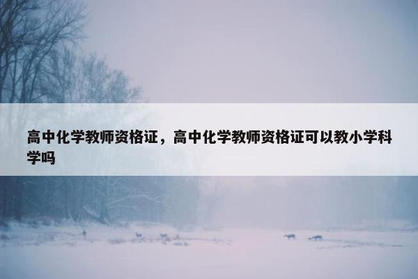 高中化学教师资格证，高中化学教师资格证可以教小学科学吗