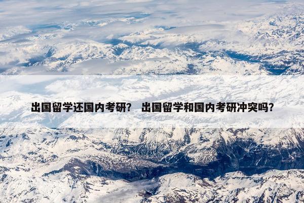 出国留学还国内考研？ 出国留学和国内考研冲突吗？