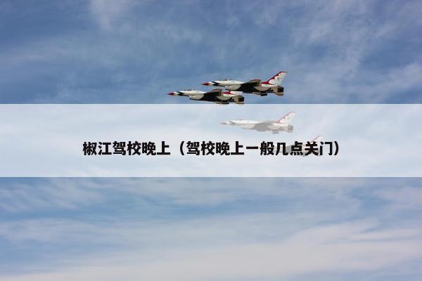 椒江驾校晚上（驾校晚上一般几点关门）