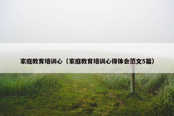 家庭教育培训心（家庭教育培训心得体会范文5篇）