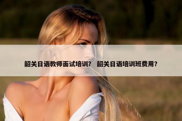 韶关日语教师面试培训？ 韶关日语培训班费用？