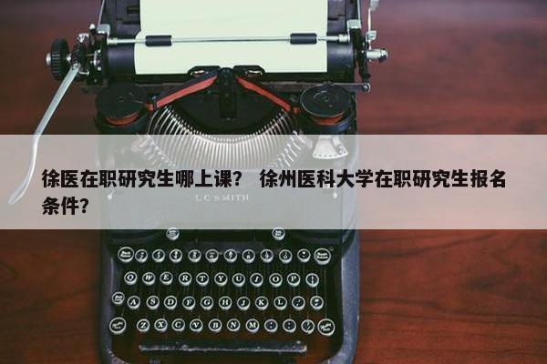 徐医在职研究生哪上课？ 徐州医科大学在职研究生报名条件？