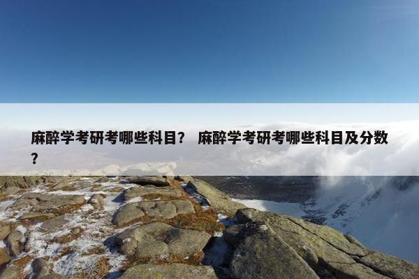 麻醉学考研考哪些科目？ 麻醉学考研考哪些科目及分数？