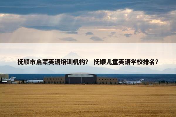 抚顺市启蒙英语培训机构？ 抚顺儿童英语学校排名？