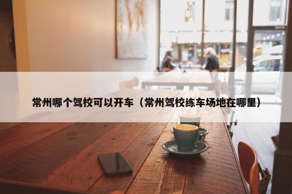 常州哪个驾校可以开车（常州驾校练车场地在哪里）