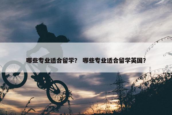 哪些专业适合留学？ 哪些专业适合留学英国？