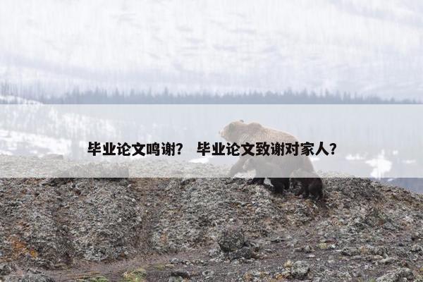 毕业论文鸣谢? 毕业论文致谢对家人? 毕业论文鸣谢? 毕业论文致谢对家人?