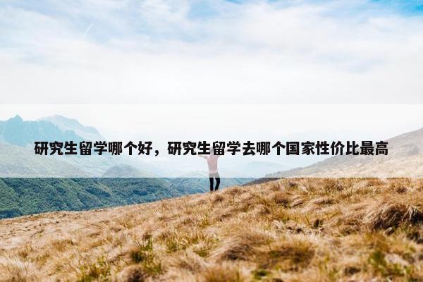 研究生留学哪个好，研究生留学去哪个国家性价比最高