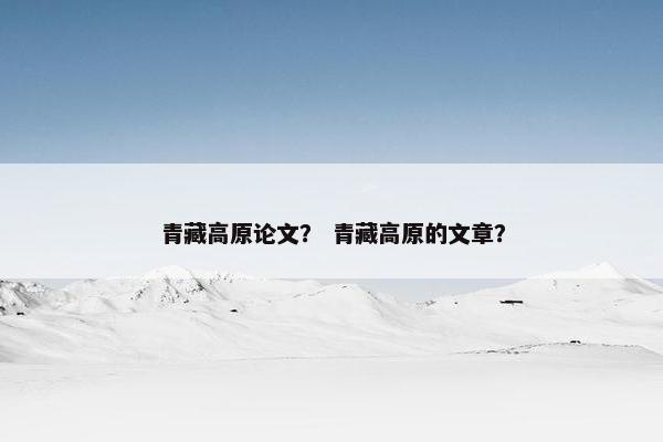 青藏高原论文？ 青藏高原的文章？