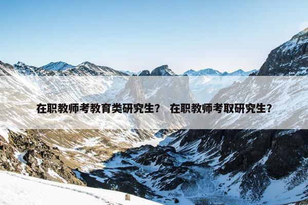 在职教师考教育类研究生？ 在职教师考取研究生？