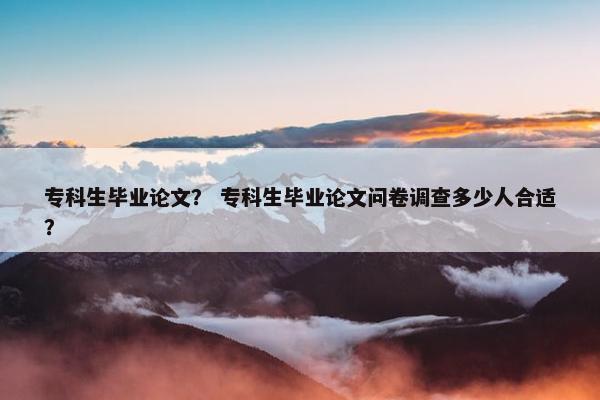 专科生毕业论文？ 专科生毕业论文问卷调查多少人合适？