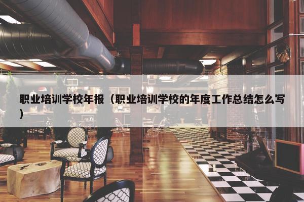 职业培训学校年报（职业培训学校的年度工作总结怎么写）