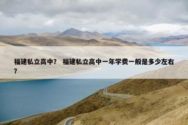福建私立高中？ 福建私立高中一年学费一般是多少左右？