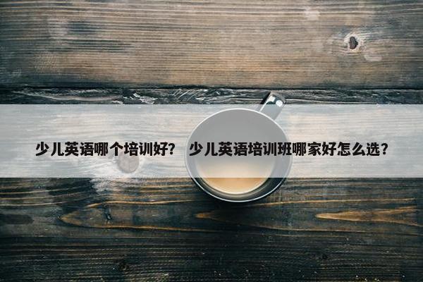 少儿英语哪个培训好？ 少儿英语培训班哪家好怎么选？