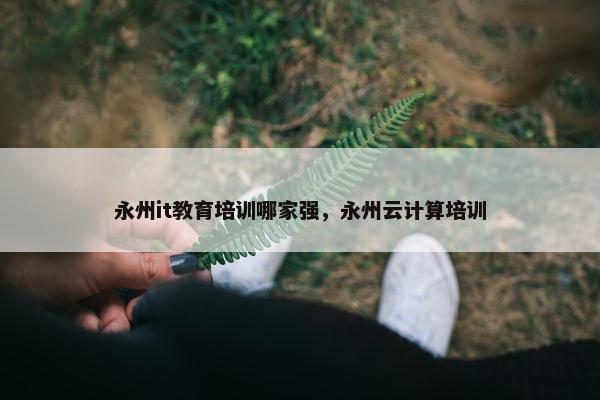 永州it教育培训哪家强，永州云计算培训