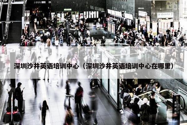 深圳沙井英语培训中心（深圳沙井英语培训中心在哪里）