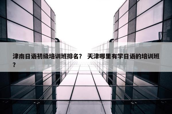 津南日语初级培训班排名？ 天津哪里有学日语的培训班？