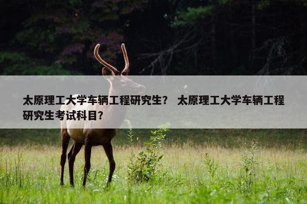 太原理工大学车辆工程研究生？ 太原理工大学车辆工程研究生考试科目？