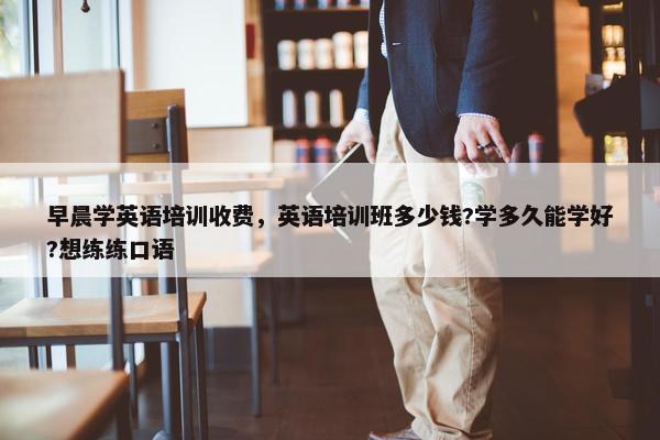 早晨学英语培训收费，英语培训班多少钱?学多久能学好?想练练口语