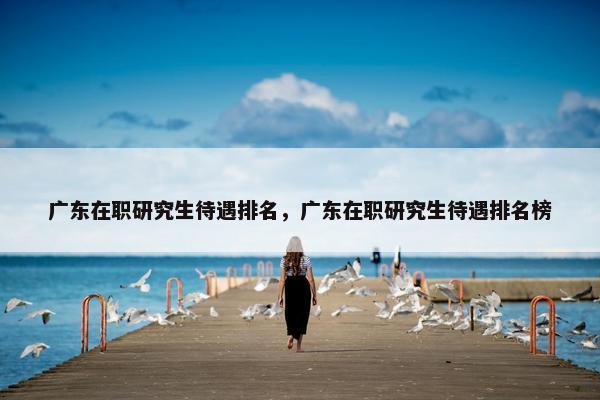 广东在职研究生待遇排名，广东在职研究生待遇排名榜