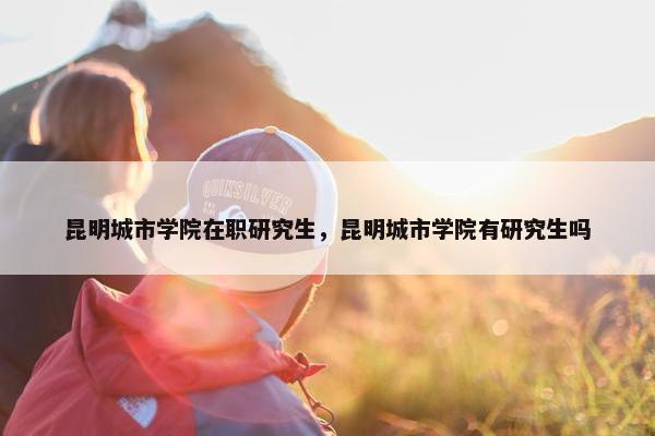 昆明城市学院在职研究生，昆明城市学院有研究生吗