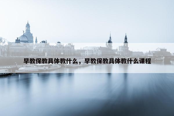 早教保教具体教什么，早教保教具体教什么课程