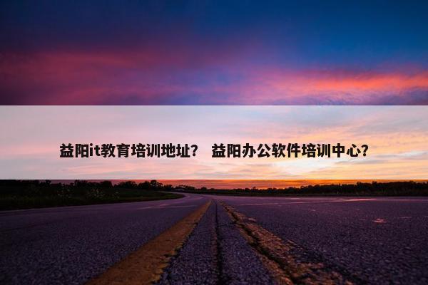 益阳it教育培训地址？ 益阳办公软件培训中心？