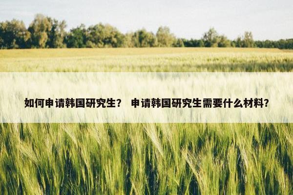 如何申请韩国研究生？ 申请韩国研究生需要什么材料？