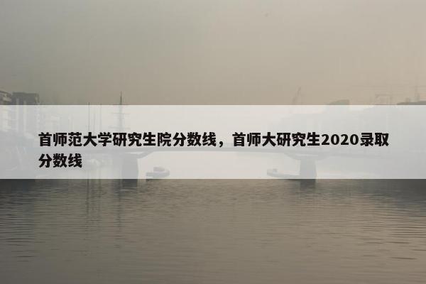 首师范大学研究生院分数线，首师大研究生2020录取分数线