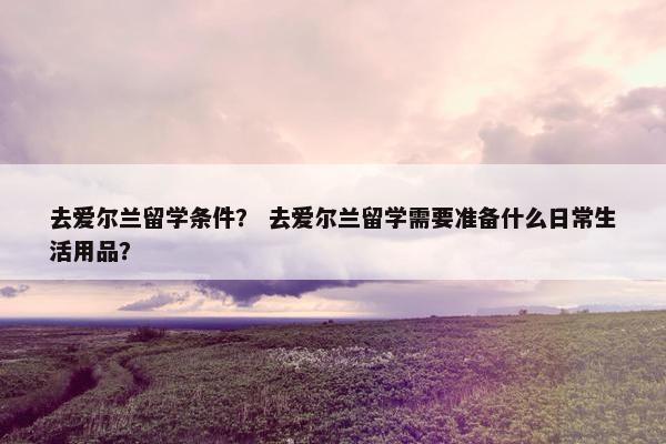 去爱尔兰留学条件？ 去爱尔兰留学需要准备什么日常生活用品？