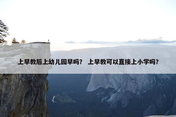 上早教后上幼儿园早吗？ 上早教可以直接上小学吗？