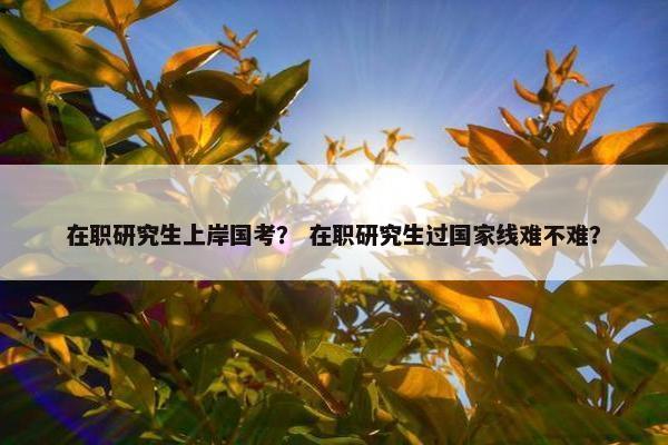 在职研究生上岸国考？ 在职研究生过国家线难不难？