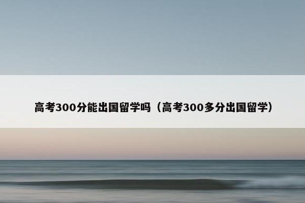 高考300分能出国留学吗（高考300多分出国留学）