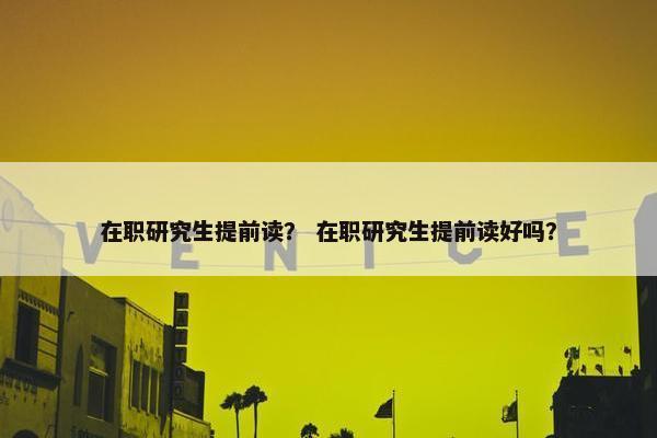 在职研究生提前读？ 在职研究生提前读好吗？