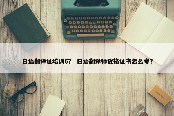 日语翻译证培训6？ 日语翻译师资格证书怎么考？