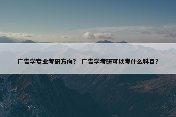 广告学专业考研方向? 广告学考研可以考什么科目? 广告学专业考研方向? 广告学考研可以考什么科目?