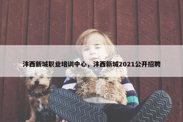 沣西新城职业培训中心，沣西新城2021公开招聘