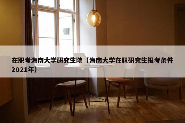 在职考海南大学研究生院（海南大学在职研究生报考条件2021年）