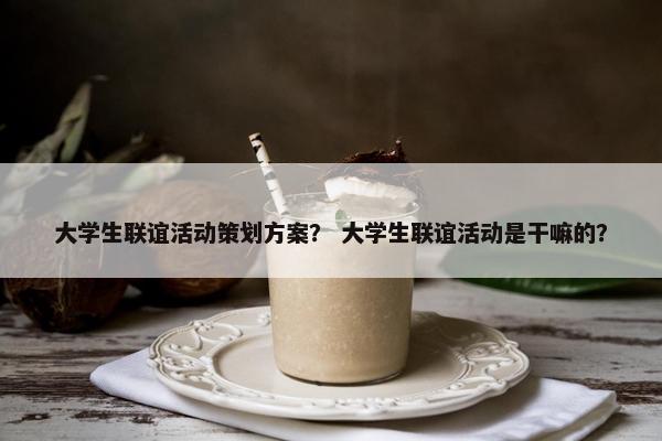 大学生联谊活动策划方案？ 大学生联谊活动是干嘛的？