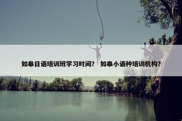 如皋日语培训班学习时间？ 如皋小语种培训机构？