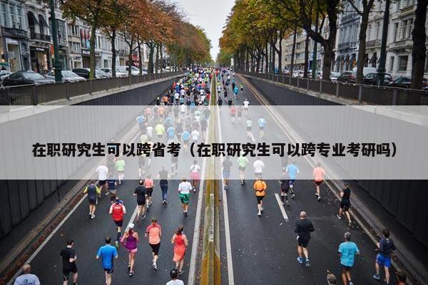 在职研究生可以跨省考（在职研究生可以跨专业考研吗）